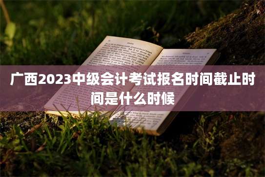 广西2023中级会计考试报名时间截止时间是什么时候