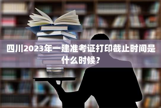 四川2023年一建准考证打印截止时间是什么时候？