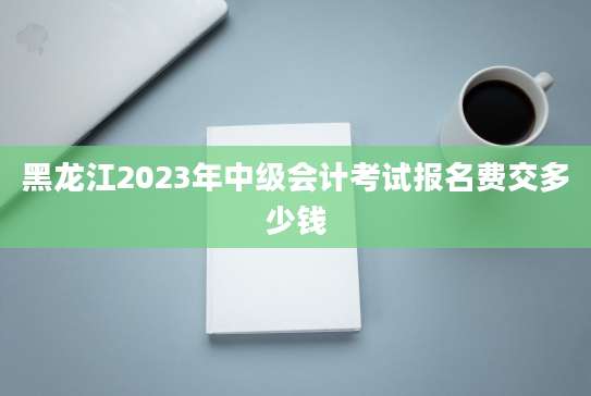 黑龙江2023年中级会计考试报名费交多少钱