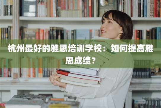杭州最好的雅思培训学校：如何提高雅思成绩？