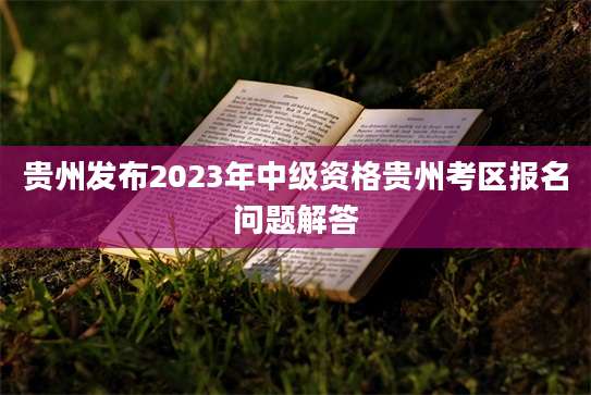 贵州发布2023年中级资格贵州考区报名问题解答