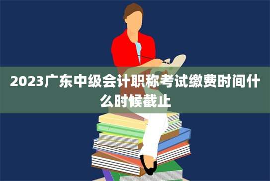 2023广东中级会计职称考试缴费时间什么时候截止