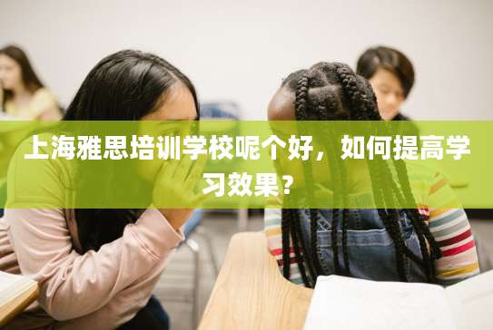 上海雅思培训学校呢个好，如何提高学习效果？