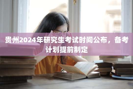 贵州2024年研究生考试时间公布，备考计划提前制定